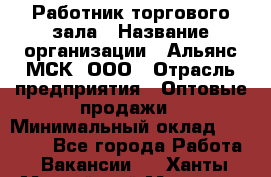 Работник торгового зала › Название организации ­ Альянс-МСК, ООО › Отрасль предприятия ­ Оптовые продажи › Минимальный оклад ­ 25 000 - Все города Работа » Вакансии   . Ханты-Мансийский,Мегион г.